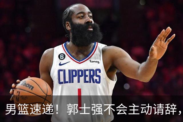 男篮速递！郭士强不会主动请辞，崔永熙承认打不过，胡明轩深夜发声